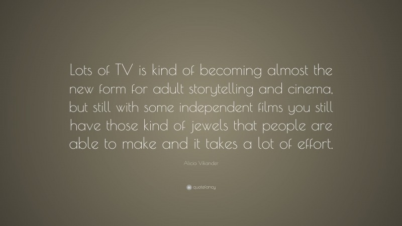 Alicia Vikander Quote: “Lots of TV is kind of becoming almost the new form for adult storytelling and cinema, but still with some independent films you still have those kind of jewels that people are able to make and it takes a lot of effort.”