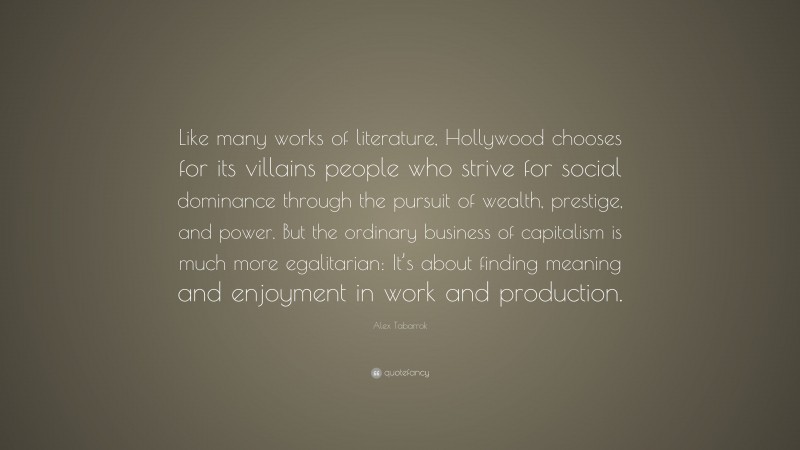 Alex Tabarrok Quote: “Like many works of literature, Hollywood chooses for its villains people who strive for social dominance through the pursuit of wealth, prestige, and power. But the ordinary business of capitalism is much more egalitarian: It’s about finding meaning and enjoyment in work and production.”
