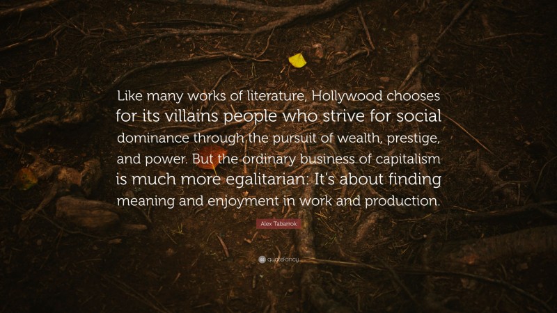Alex Tabarrok Quote: “Like many works of literature, Hollywood chooses for its villains people who strive for social dominance through the pursuit of wealth, prestige, and power. But the ordinary business of capitalism is much more egalitarian: It’s about finding meaning and enjoyment in work and production.”
