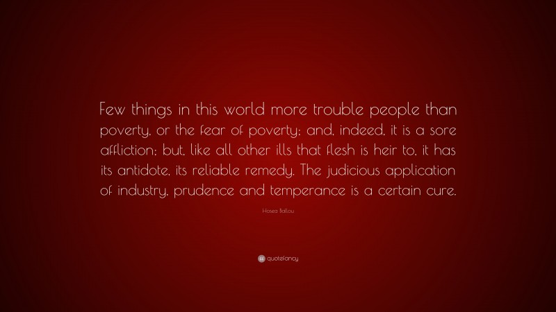 Hosea Ballou Quote: “Few things in this world more trouble people than poverty, or the fear of poverty; and, indeed, it is a sore affliction; but, like all other ills that flesh is heir to, it has its antidote, its reliable remedy. The judicious application of industry, prudence and temperance is a certain cure.”