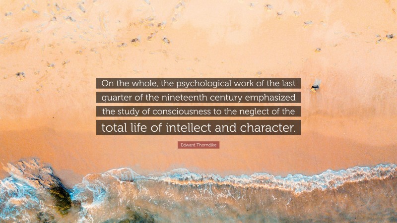 Edward Thorndike Quote: “On the whole, the psychological work of the last quarter of the nineteenth century emphasized the study of consciousness to the neglect of the total life of intellect and character.”