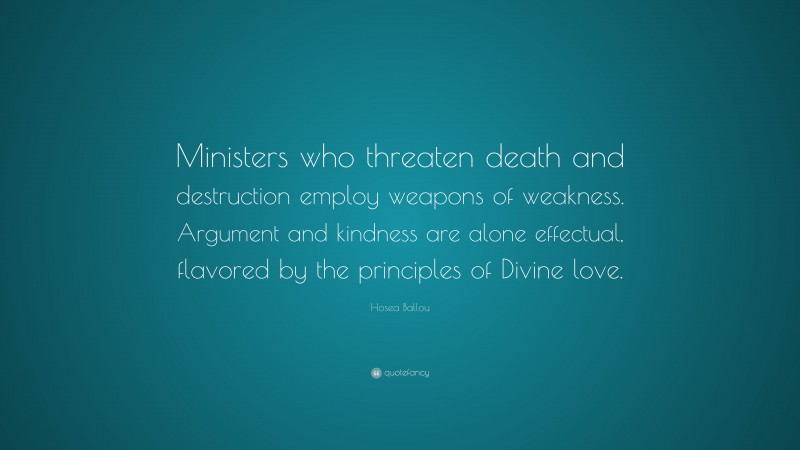 Hosea Ballou Quote: “Ministers who threaten death and destruction employ weapons of weakness. Argument and kindness are alone effectual, flavored by the principles of Divine love.”