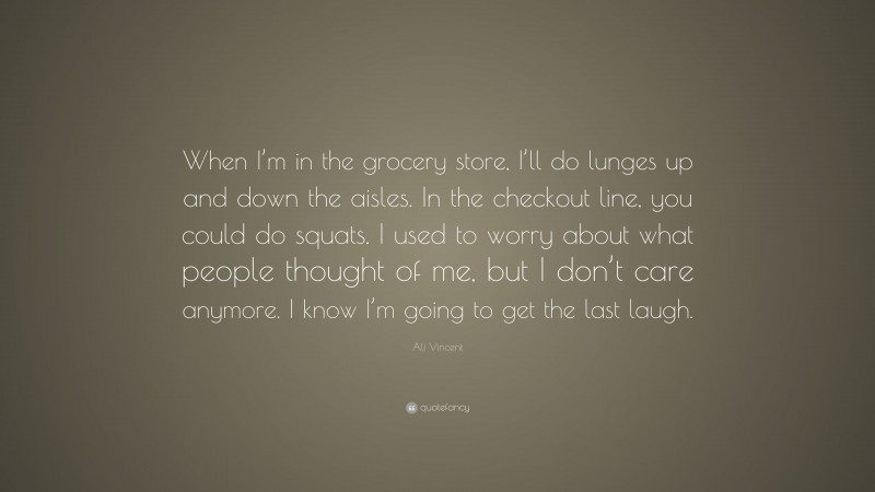 Ali Vincent Quote: “When I’m in the grocery store, I’ll do lunges up and down the aisles. In the checkout line, you could do squats. I used to worry about what people thought of me, but I don’t care anymore. I know I’m going to get the last laugh.”