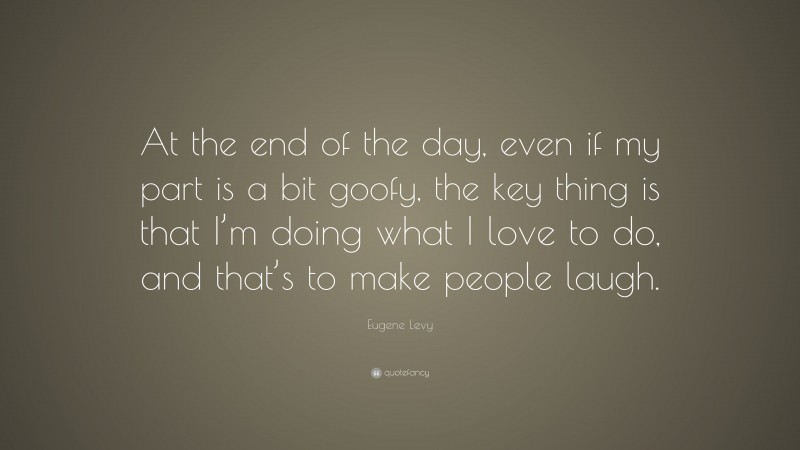 Eugene Levy Quote: “At the end of the day, even if my part is a bit goofy, the key thing is that I’m doing what I love to do, and that’s to make people laugh.”