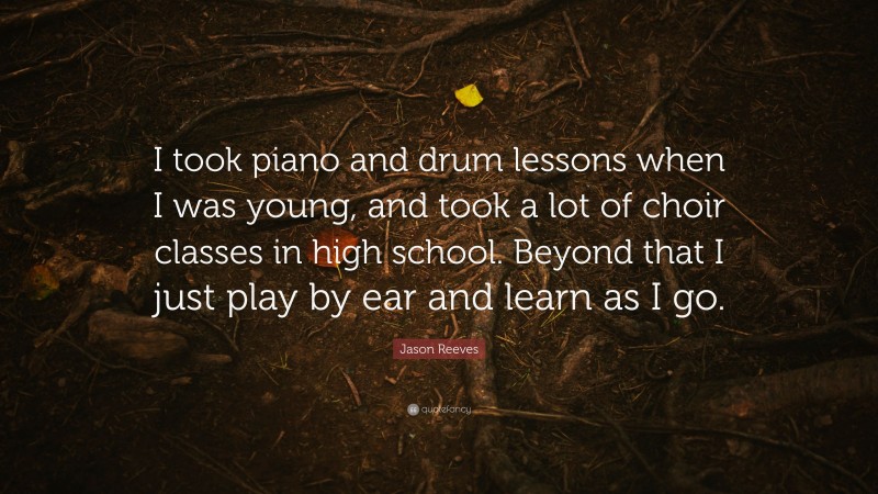 Jason Reeves Quote: “I took piano and drum lessons when I was young, and took a lot of choir classes in high school. Beyond that I just play by ear and learn as I go.”