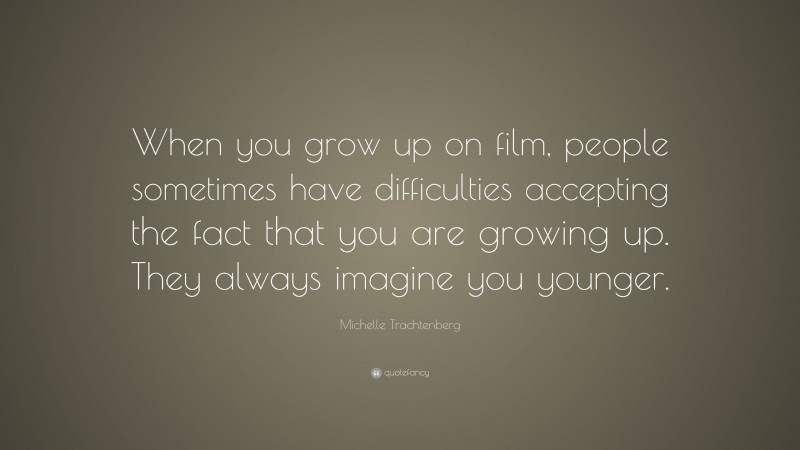 Michelle Trachtenberg Quote: “When you grow up on film, people sometimes have difficulties accepting the fact that you are growing up. They always imagine you younger.”
