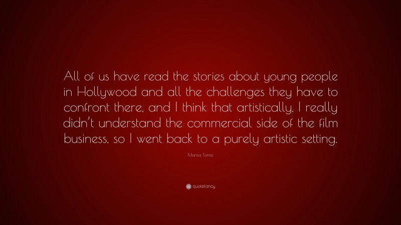 Marisa Tomei Quote: “All of us have read the stories about young people in Hollywood and all the challenges they have to confront there, and I think that artistically, I really didn’t understand the commercial side of the film business, so I went back to a purely artistic setting.”