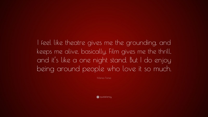 Marisa Tomei Quote: “I feel like theatre gives me the grounding, and keeps me alive, basically. Film gives me the thrill, and it’s like a one night stand. But I do enjoy being around people who love it so much.”