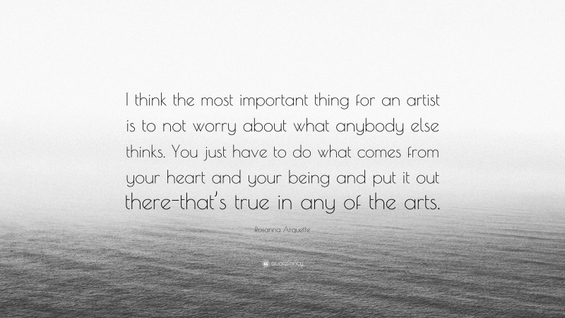 Rosanna Arquette Quote: “I think the most important thing for an artist is to not worry about what anybody else thinks. You just have to do what comes from your heart and your being and put it out there-that’s true in any of the arts.”