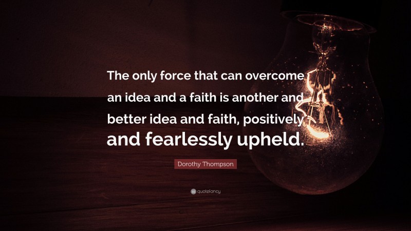Dorothy Thompson Quote: “The only force that can overcome an idea and a faith is another and better idea and faith, positively and fearlessly upheld.”
