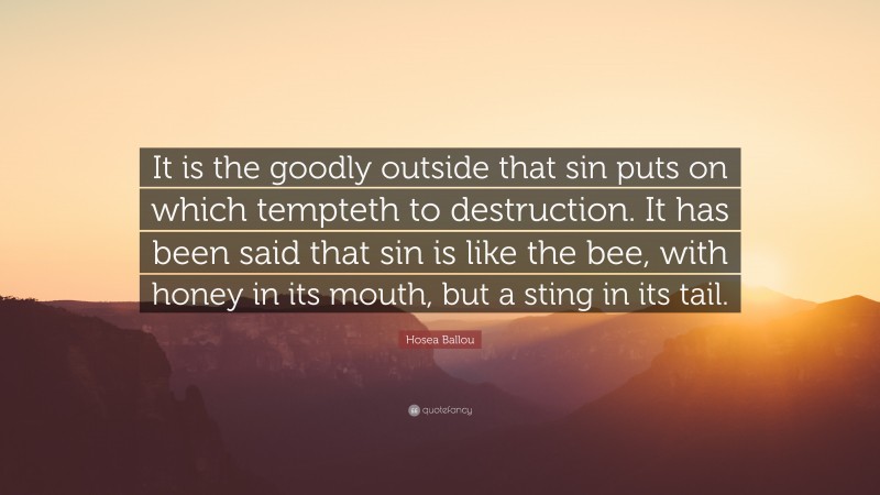 Hosea Ballou Quote: “It is the goodly outside that sin puts on which tempteth to destruction. It has been said that sin is like the bee, with honey in its mouth, but a sting in its tail.”