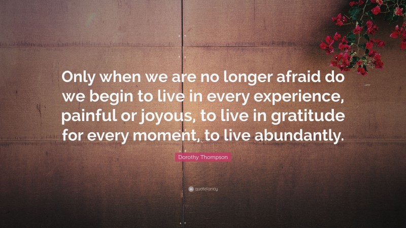 Dorothy Thompson Quote: “Only when we are no longer afraid do we begin to live in every experience, painful or joyous, to live in gratitude for every moment, to live abundantly.”