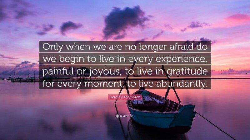 Dorothy Thompson Quote: “Only when we are no longer afraid do we begin to live in every experience, painful or joyous, to live in gratitude for every moment, to live abundantly.”