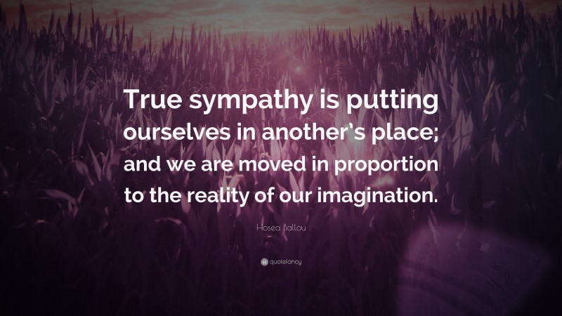 Hosea Ballou Quote: “True sympathy is putting ourselves in another’s place; and we are moved in proportion to the reality of our imagination.”