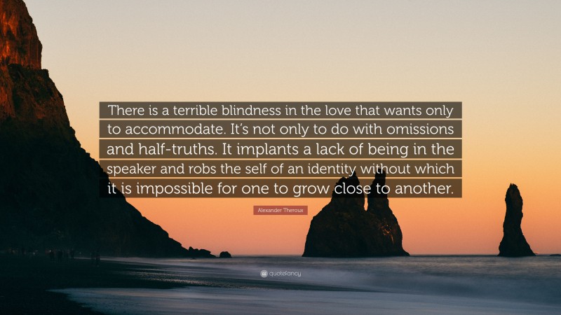 Alexander Theroux Quote: “There is a terrible blindness in the love that wants only to accommodate. It’s not only to do with omissions and half-truths. It implants a lack of being in the speaker and robs the self of an identity without which it is impossible for one to grow close to another.”