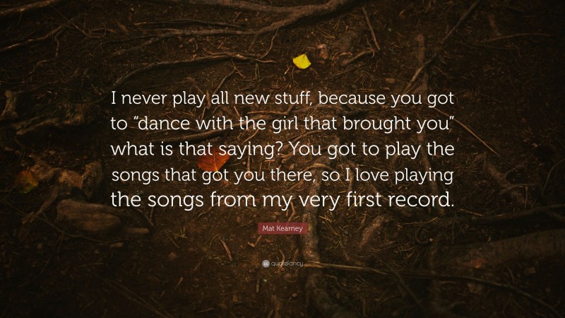 Mat Kearney Quote: “I never play all new stuff, because you got to “dance with the girl that brought you” what is that saying? You got to play the songs that got you there, so I love playing the songs from my very first record.”