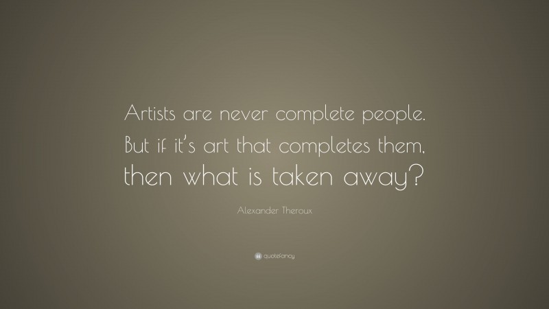 Alexander Theroux Quote: “Artists are never complete people. But if it’s art that completes them, then what is taken away?”
