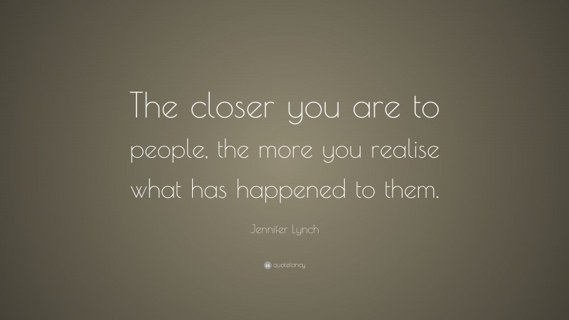 Jennifer Lynch Quote: “The closer you are to people, the more you realise what has happened to them.”