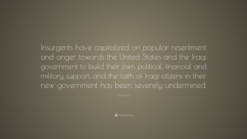 Tom Lantos Quote: “Insurgents have capitalized on popular resentment and anger towards the United States and the Iraqi government to build their own political, financial and military support, and the faith of Iraqi citizens in their new government has been severely undermined.”