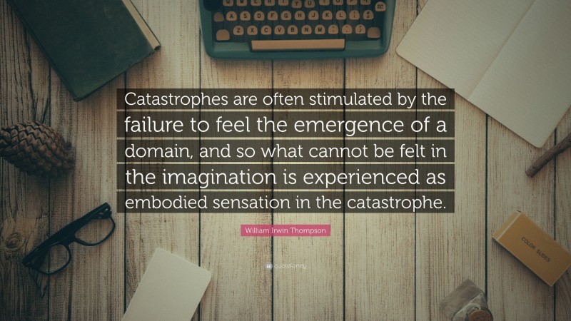 William Irwin Thompson Quote: “Catastrophes are often stimulated by the failure to feel the emergence of a domain, and so what cannot be felt in the imagination is experienced as embodied sensation in the catastrophe.”