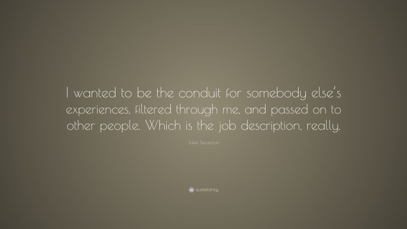 Juliet Stevenson Quote: “I wanted to be the conduit for somebody else’s experiences, filtered through me, and passed on to other people. Which is the job description, really.”