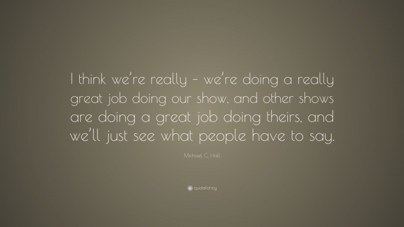Michael C. Hall Quote: “I think we’re really – we’re doing a really great job doing our show, and other shows are doing a great job doing theirs, and we’ll just see what people have to say.”