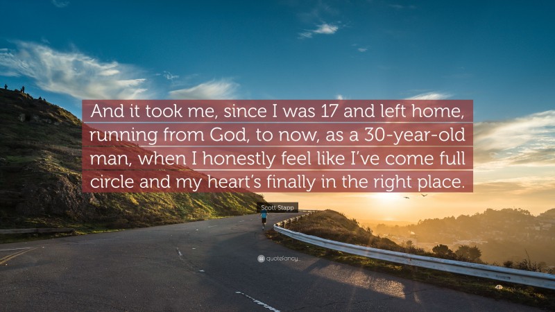 Scott Stapp Quote: “And it took me, since I was 17 and left home, running from God, to now, as a 30-year-old man, when I honestly feel like I’ve come full circle and my heart’s finally in the right place.”