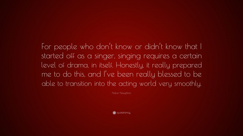 Naturi Naughton Quote: “For people who don’t know or didn’t know that I started off as a singer, singing requires a certain level of drama, in itself. Honestly, it really prepared me to do this, and I’ve been really blessed to be able to transition into the acting world very smoothly.”