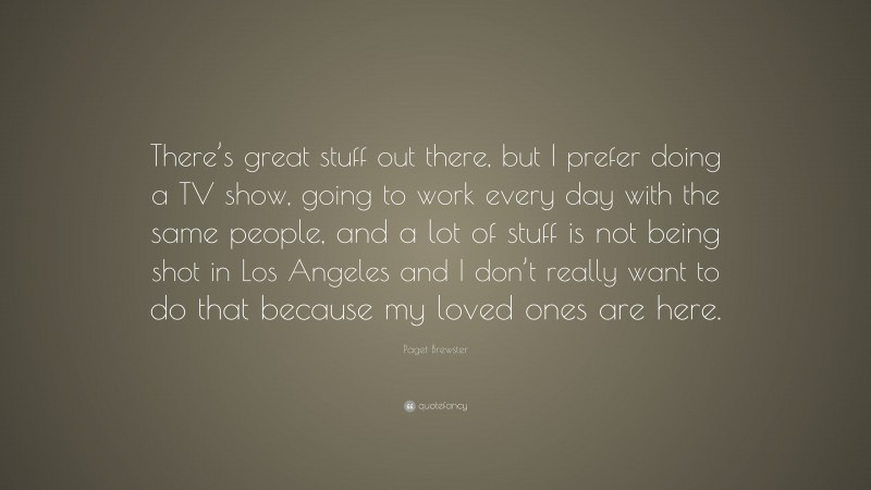 Paget Brewster Quote: “There’s great stuff out there, but I prefer doing a TV show, going to work every day with the same people, and a lot of stuff is not being shot in Los Angeles and I don’t really want to do that because my loved ones are here.”