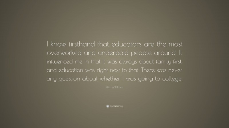 Wendy Williams Quote: “I know firsthand that educators are the most overworked and underpaid people around. It influenced me in that it was always about family first, and education was right next to that. There was never any question about whether I was going to college.”
