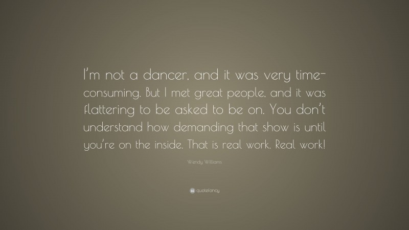 Wendy Williams Quote: “I’m not a dancer, and it was very time-consuming. But I met great people, and it was flattering to be asked to be on. You don’t understand how demanding that show is until you’re on the inside. That is real work. Real work!”