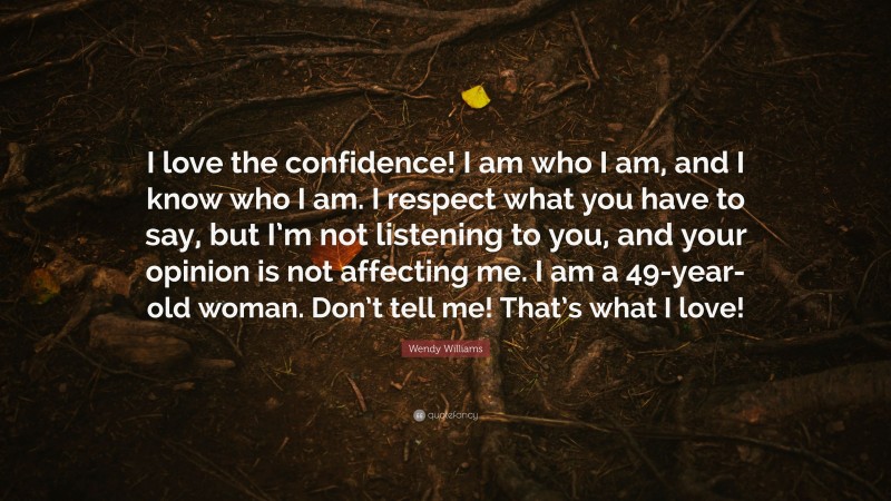 Wendy Williams Quote: “I love the confidence! I am who I am, and I know who I am. I respect what you have to say, but I’m not listening to you, and your opinion is not affecting me. I am a 49-year-old woman. Don’t tell me! That’s what I love!”