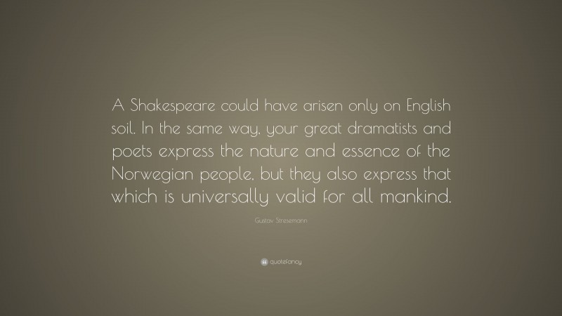 Gustav Stresemann Quote: “A Shakespeare could have arisen only on English soil. In the same way, your great dramatists and poets express the nature and essence of the Norwegian people, but they also express that which is universally valid for all mankind.”