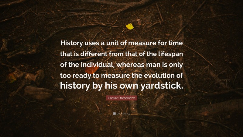 Gustav Stresemann Quote: “History uses a unit of measure for time that is different from that of the lifespan of the individual, whereas man is only too ready to measure the evolution of history by his own yardstick.”