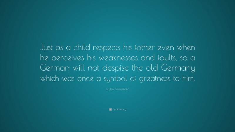 Gustav Stresemann Quote: “Just as a child respects his father even when he perceives his weaknesses and faults, so a German will not despise the old Germany which was once a symbol of greatness to him.”