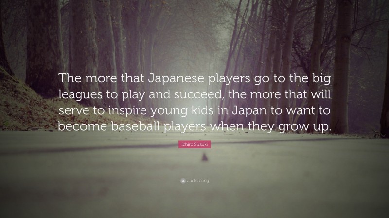 Ichiro Suzuki Quote: “The more that Japanese players go to the big leagues to play and succeed, the more that will serve to inspire young kids in Japan to want to become baseball players when they grow up.”