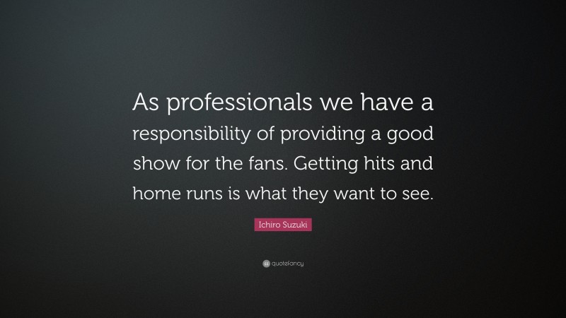 Ichiro Suzuki Quote: “As professionals we have a responsibility of providing a good show for the fans. Getting hits and home runs is what they want to see.”