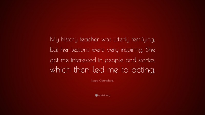Laura Carmichael Quote: “My history teacher was utterly terrifying, but her lessons were very inspiring. She got me interested in people and stories, which then led me to acting.”