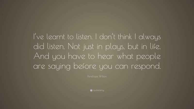 Penelope Wilton Quote: “I’ve learnt to listen. I don’t think I always did listen. Not just in plays, but in life. And you have to hear what people are saying before you can respond.”