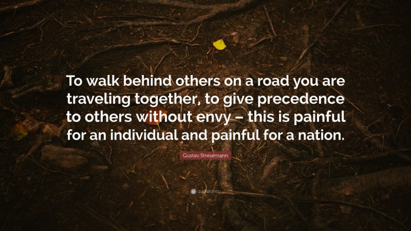 Gustav Stresemann Quote: “To walk behind others on a road you are traveling together, to give precedence to others without envy – this is painful for an individual and painful for a nation.”