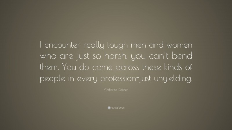 Catherine Keener Quote: “I encounter really tough men and women who are just so harsh, you can’t bend them. You do come across these kinds of people in every profession-just unyielding.”
