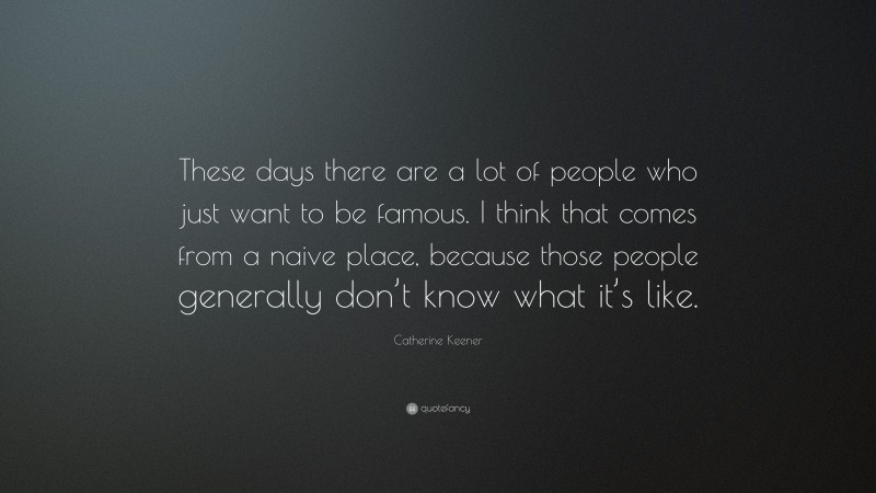 Catherine Keener Quote: “These days there are a lot of people who just want to be famous. I think that comes from a naive place, because those people generally don’t know what it’s like.”