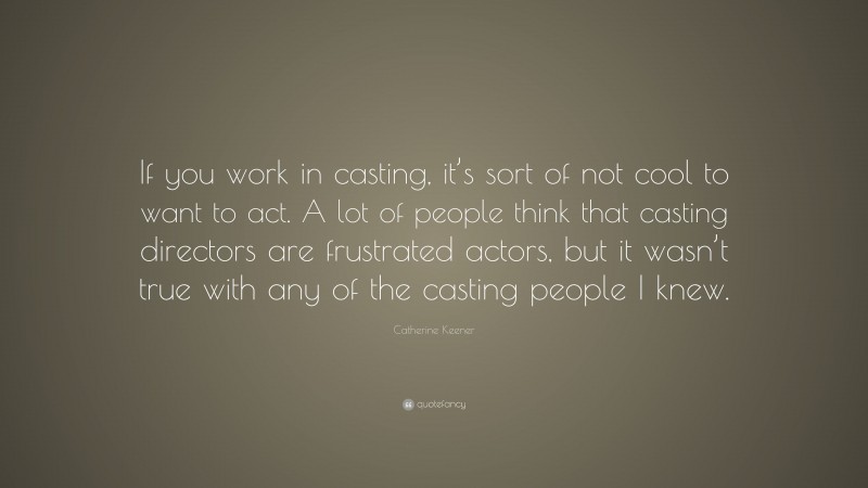Catherine Keener Quote: “If you work in casting, it’s sort of not cool to want to act. A lot of people think that casting directors are frustrated actors, but it wasn’t true with any of the casting people I knew.”
