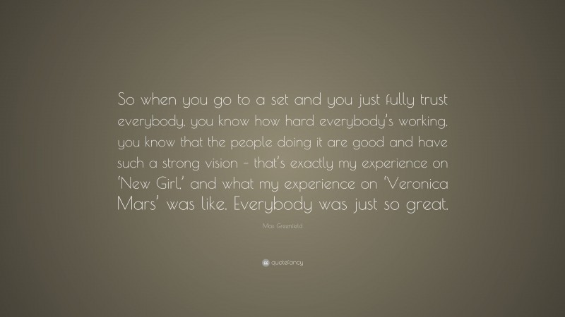 Max Greenfield Quote: “So when you go to a set and you just fully trust everybody, you know how hard everybody’s working, you know that the people doing it are good and have such a strong vision – that’s exactly my experience on ‘New Girl,’ and what my experience on ‘Veronica Mars’ was like. Everybody was just so great.”