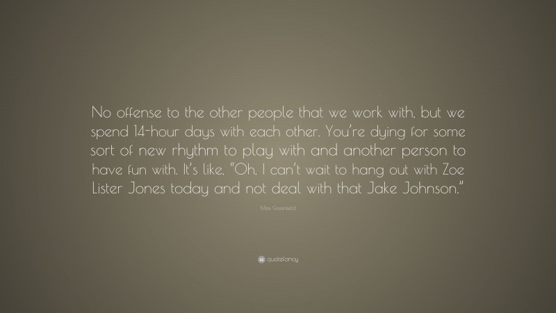 Max Greenfield Quote: “No offense to the other people that we work with, but we spend 14-hour days with each other. You’re dying for some sort of new rhythm to play with and another person to have fun with. It’s like, “Oh, I can’t wait to hang out with Zoe Lister Jones today and not deal with that Jake Johnson.””