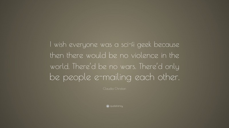Claudia Christian Quote: “I wish everyone was a sci-fi geek because then there would be no violence in the world. There’d be no wars. There’d only be people e-mailing each other.”