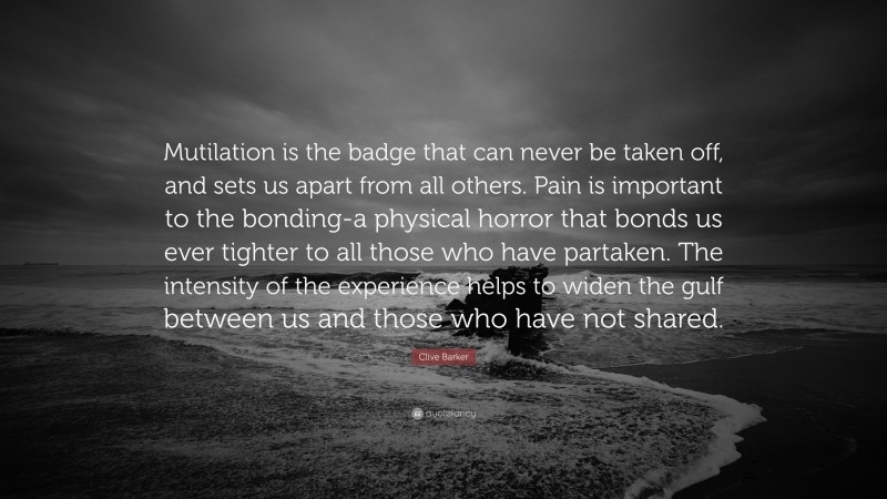 Clive Barker Quote: “Mutilation is the badge that can never be taken off, and sets us apart from all others. Pain is important to the bonding-a physical horror that bonds us ever tighter to all those who have partaken. The intensity of the experience helps to widen the gulf between us and those who have not shared.”