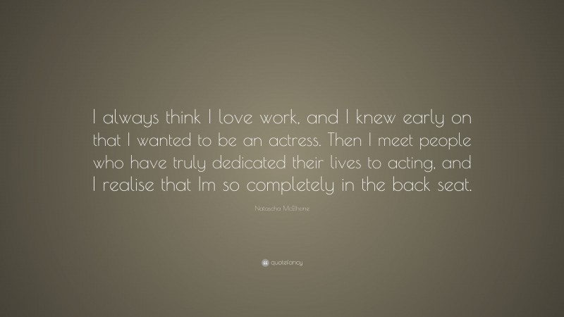 Natascha McElhone Quote: “I always think I love work, and I knew early on that I wanted to be an actress. Then I meet people who have truly dedicated their lives to acting, and I realise that Im so completely in the back seat.”