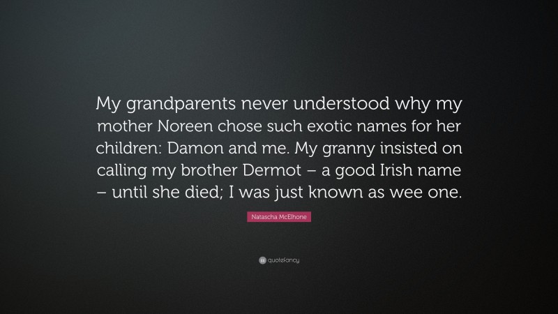 Natascha McElhone Quote: “My grandparents never understood why my mother Noreen chose such exotic names for her children: Damon and me. My granny insisted on calling my brother Dermot – a good Irish name – until she died; I was just known as wee one.”