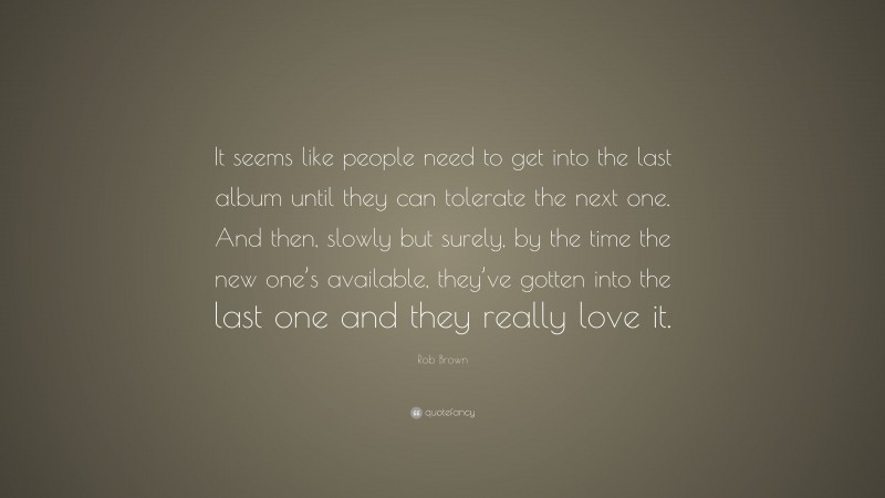 Rob Brown Quote: “It seems like people need to get into the last album until they can tolerate the next one. And then, slowly but surely, by the time the new one’s available, they’ve gotten into the last one and they really love it.”